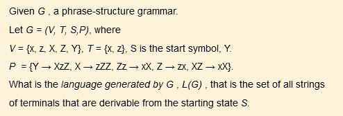 Given G , a phrase-structure grammar.
Let G = (V, T, S, P), where
V = x, z, X, Z, Y, T = x, z, S is the start symbol, Y.
P = Y ? XzZ, X ? zZZ, Zz ? xX, Z ? zx, XZ ? xX.
What is the language generated by G , L(G) , that is the set of all strings
of terminals that are derivable from the starting state S.