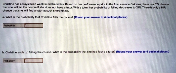 Christine has always been weak in mathematics. Based on her performance prior to the final exam in Calculus, there is a 51% chance that she will fail the course if she does not have a tutor. With a tutor, her probability of failing decreases to 21%. There is only a 61% chance that she will find a tutor at such short notice.
a. What is the probability that Christine fails the course? (Round your answer to 4 decimal places.)
Probability
b. Christine ends up failing the course. What is the probability that she had found a tutor? (Round your answer to 4 decimal places.)
Probability