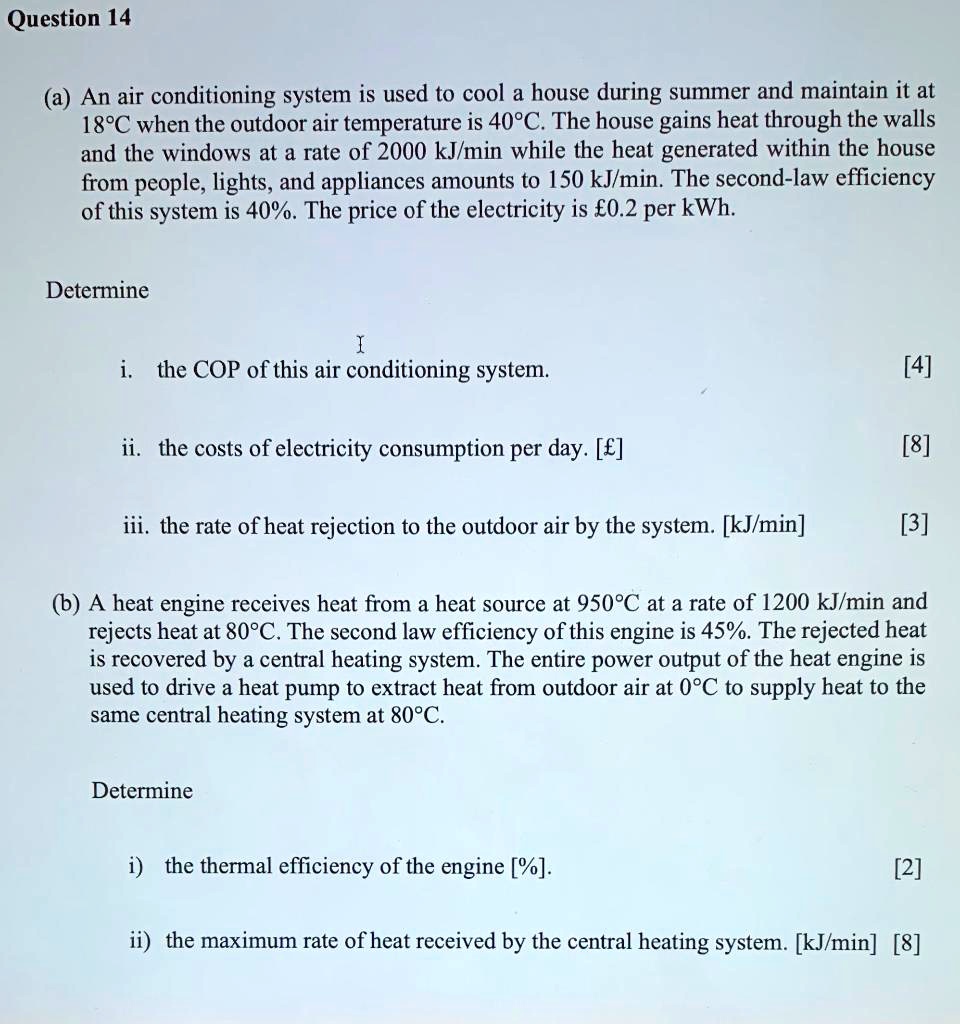 Question 14

(a) An air conditioning system is used to cool a house during summer and maintain it at 18°C when the outdoor air temperature is 40°C. The house gains heat through the walls and the windows at a rate of 2000 kJ/min while the heat generated within the house from people, lights, and appliances amounts to 150 kJ/min. The second-law efficiency of this system is 40%. The price of the electricity is £0.2 per kWh.

Determine

i. the COP of this air conditioning system.
[4]

ii. the costs of electricity consumption per day. [£]
[8]

iii. the rate of heat rejection to the outdoor air by the system. [kJ/min]
[3]

(b) A heat engine receives heat from a heat source at 950°C at a rate of 1200 kJ/min and rejects heat at 80°C. The second law efficiency of this engine is 45%. The rejected heat is recovered by a central heating system. The entire power output of the heat engine is used to drive a heat pump to extract heat from outdoor air at 0°C to supply heat to the same central heating system at 80°C.

Determine

i) the thermal efficiency of the engine [%].
[2]

ii) the maximum rate of heat received by the central heating system. [kJ/min] [8]
