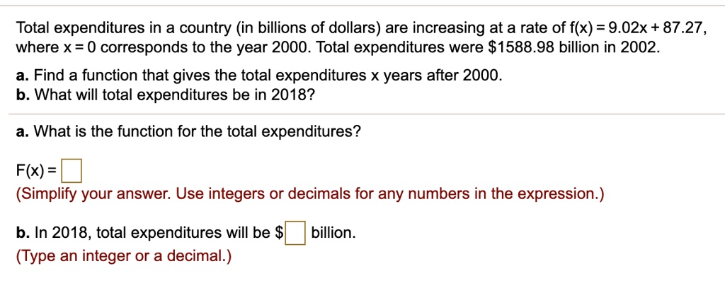 Total expenditures in a country (in billions of dollars) are increasing at a rate of f(x) = 9.02x + 87.27, where x = 0 corresponds to the year 2000. Total expenditures were 1588.98 billion in 2002.

a. Find a function that gives the total expenditures x years after 2000.
b. What will total expenditures be in 2018?

a. What is the function for the total expenditures?

F(x) = 
(Simplify your answer. Use integers or decimals for any numbers in the expression.)

b. In 2018, total expenditures will be billion.
(Type an integer or a decimal.)