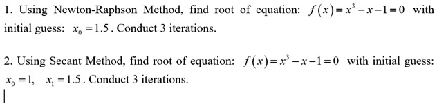 1. Using Newton-Raphson Method, find root of equation: f(x) = x^3 - x - 1 = 0 with initial guess: x0 = 1.5 . Conduct 3 iterations.

2. Using Secant Method, find root of equation: f(x) = x^3 - x - 1 = 0 with initial guess: x0 = 1, x1 = 1.5 . Conduct 3 iterations.