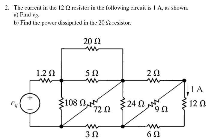 2. The current in the 12 ? resistor in the following circuit is 1 A, as shown.
a) Find vg.
b) Find the power dissipated in the 20 ? resistor.
20 ?
1.2 ?
5 ?
2 ?
vg
108 ?
72 ?
24 ?
9 ?
1 A
12 ?
3 ?
6 ?