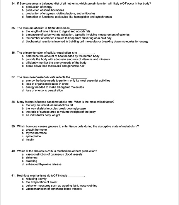 34. If Sue consumes a balanced diet of all nutrients, which protein function will likely NOT occur in her body?
a. production of energy
b. production of some hormones
c. production of enzymes, clotting factors, and antibodies
d. formation of functional molecules like hemoglobin and cytochromes
35. The term metabolism is BEST defined as
a. the length of time it takes to digest and absorb fats
b. a measure of carbohydrate utilization, typically involving measurement of calories
c. the number of calories it takes to keep from shivering on a cold day
d. biochemical reactions involved in building cell molecules or breaking down molecules for energy
36. The primary function of cellular respiration is to
a. determine the amount of heat needed by the human body
b. provide the body with adequate amounts of vitamins and minerals
c. efficiently monitor the energy needs of the body
d. break down food molecules and generate ATP
37. The term basal metabolic rate reflects the
a. energy the body needs to perform only its most essential activities
b. loss of organic molecules in urine
c. energy needed to make all organic molecules
d. loss of energy to perspiration
38. Many factors influence basal metabolic rate. What is the most critical factor?
a. the way an individual metabolizes fat
b. the way skeletal muscles break down glycogen
c. the ratio of surface area to volume (weight) of the body
d. an individual's body weight
39. Which hormone causes glucose to enter tissue cells during the absorptive state of metabolism?
a. growth hormone
b. thyroid hormone
c. epinephrine
d. insulin
40. Which of the choices is NOT a mechanism of heat production?
a. vasoconstriction of cutaneous blood vessels
b. shivering
c. sweating
d. enhanced thyroxine release
41. Heat-loss mechanisms do NOT include
a. reducing activity
b. the evaporation of sweat
c. behavior measures such as wearing light, loose clothing
d. vasoconstriction of peripheral blood vessels