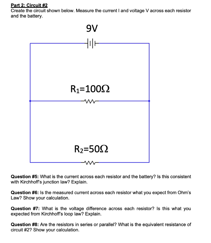 Part 2: Circuit #2
Create the circuit shown below. Measure the current I and voltage V across each resistor and the battery.

9V
R1=100?
R2=50?

Question #5: What is the current across each resistor and the battery? Is this consistent with Kirchhoff's junction law? Explain.

Question #6: Is the measured current across each resistor what you expect from Ohm's Law? Show your calculation.

Question #7: What is the voltage difference across each resistor? Is this what you expected from Kirchhoff's loop law? Explain.

Question #8: Are the resistors in series or parallel? What is the equivalent resistance of circuit #2? Show your calculation.
