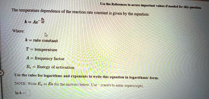 The temperature dependence of the reaction rate constant is given by the equation:
k = Ae^-Ea/RT
Where:
k = rate constant
T = temperature
A = frequency factor
Ea = Energy of activation
Use the rules for logarithms and exponents to write this equation in logarithmic form.
NOTE: Write Ea as Ea for the answers below. Use ^ (caret) to enter superscripts.
ln k =