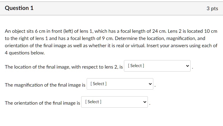An object sits 6 cm in front (left) of lens 1, which has a focal length of 24 cm. Lens 2 is located 10 cm to the right of lens 1 and has a focal length of 9 cm. Determine the location, magnification, and orientation of the final image as well as whether it is real or virtual. Insert your answers using each of 4 questions below.

The location of the final image, with respect to lens 2, is [ Select ].

The magnification of the final image is [ Select ].

The orientation of the final image is [ Select ].