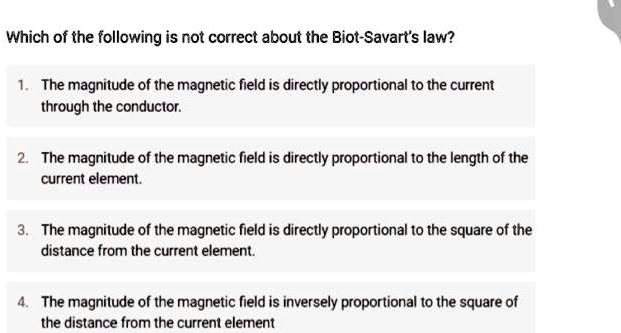 Which of the following is not correct about the Biot-Savart's law?
1. The magnitude of the magnetic field is directly proportional to the current
through the conductor.
2. The magnitude of the magnetic field is directly proportional to the length of the
current element.
3. The magnitude of the magnetic field is directly proportional to the square of the
distance from the current element.
4. The magnitude of the magnetic field is inversely proportional to the square of
the distance from the current element