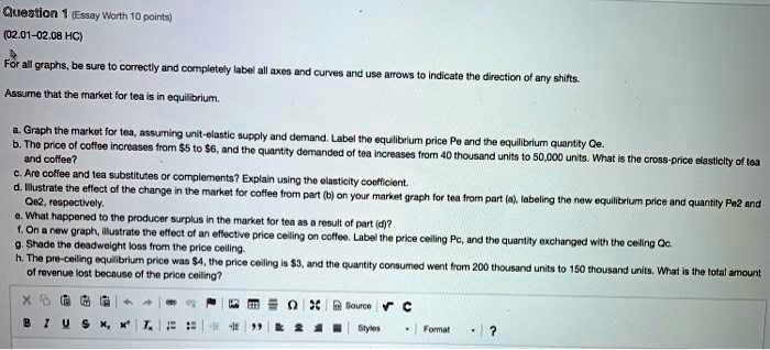 Question 1 (Essay Worth 10 points)
(02.01-02.08 HC)
For all graphs, be sure to correctly and completely label all axes and curves and use arrows to indicate the direction of any shifts.
Assume that the market for tea is in equilibrium.
a. Graph the market for tea, assuming unit-elastic supply and demand. Label the equilibrium price Pe and the equilibrium quantity Qe.
b. The price of coffee increases from 5 to6, and the quantity demanded of tea increases from 40 thousand units to 50,000 units. What is the cross-price elasticity of tea
and coffee?
c. Are coffee and tea substitutes or complements? Explain using the elasticity coefficient.
d. Illustrate the effect of the change in the market for coffee from part (b) on your market graph for tea from part (a), labeling the new equilibrium price and quantity Pe2 and
Qe2, respectively.
e. What happened to the producer surplus in the market for tea as a result of part (d)?
f. On a new graph, illustrate the effect of an effective price ceiling on coffee. Label the price ceiling Pc, and the quantity exchanged with the ceiling Qc.
g. Shade the deadweight loss from the price ceiling.
h. The pre-ceiling equilibrium price was 4, the price ceiling is3, and the quantity consumed went from 200 thousand units to 150 thousand units. What is the total amount
of revenue lost because of the price ceiling?