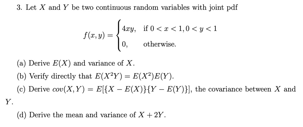 3. Let X and Y be two continuous random variables with joint pdf

f(x,y) = 
4xy, if 0 < x < 1, 0 < y < 1
0, otherwise.

(a) Derive E(X) and variance of X.
(b) Verify directly that E(X^2Y) = E(X^2)E(Y).
(c) Derive cov(X, Y) = E[X - E(X)Y - E(Y)], the covariance between X and Y.
(d) Derive the mean and variance of X + 2Y.