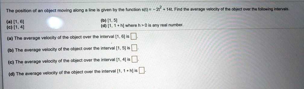 The position of an object moving along a line is given by the function s(t) = -2t^2 + 14t. Find the average velocity of the object over the following intervals.
(a) [1, 6]
(b) [1, 5]
(c) [1, 4]
(d) [1, 1 + h] where h > 0 is any real number.
(a) The average velocity of the object over the interval [1, 6] is
(b) The average velocity of the object over the interval [1, 5] is
(c) The average velocity of the object over the interval [1, 4] is
(d) The average velocity of the object over the interval [1, 1 + h] is