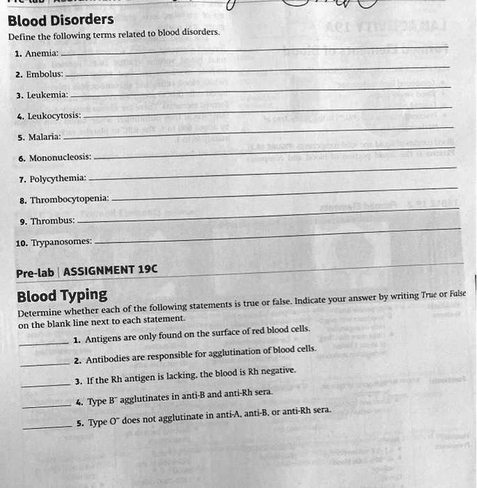 Blood Disorders
Define the following terms related to blood disorders.
1. Anemia:
2. Embolus:
3. Leukemia:
4. Leukocytosis:
5. Malaria:
6. Mononucleosis:
7. Polycythemia:
8. Thrombocytopenia:
9. Thrombus:
10. Trypanosomes:
Pre-lab | ASSIGNMENT 19C
Blood Typing
Determine whether each of the following statements is true or false. Indicate your answer by writing True or False on the blank line next to each statement.
1. Antigens are only found on the surface of red blood cells.
2. Antibodies are responsible for agglutination of blood cells.
3. If the Rh antigen is lacking, the blood is Rh negative.
4. Type B? agglutinates in anti-B and anti-Rh sera.
5. Type O? does not agglutinate in anti-A, anti-B, or anti-Rh sera.