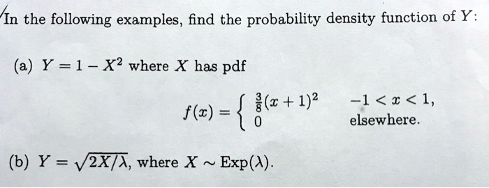 In the following examples, find the probability density function of Y:
(a) Y = 1 - X^2 where X has pdf
f(x) = egincases frac38(x+1)^2     -1 < x < 1, 
0     	extelsewhere. endcases
(b) Y = sqrt2X/lambda, where X   Exp(lambda).
