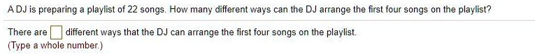 A DJ is preparing a playlist of 22 songs. How many different ways can the DJ arrange the first four songs on the playlist?
There are different ways that the DJ can arrange the first four songs on the playlist.
(Type a whole number.)