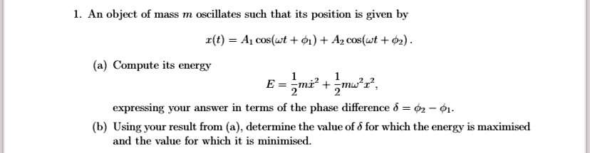 1. An object of mass m oscillates such that its position is given by
x(t) = A1 cos(ω t + ϕ1) + A2 cos(ω t + ϕ2).
(a) Compute its energy
E = (1)/(2)mẋ^2 + (1)/(2)mω^2 x^2,
expressing your answer in terms of the phase difference δ = ϕ2 - ϕ1.
(b) Using your result from (a), determine the value of δ for which the energy is maximised
and the value for which it is minimised.