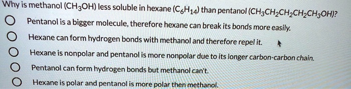 Why is methanol (CH3OH) less soluble in hexane (C6H14) than pentanol (CH3CH2CH2CH2CH3OH)? Pentanol is a bigger molecule, therefore hexane can break its bonds more easily. Hexane can form hydrogen bonds with methanol and therefore repel it. Hexane is nonpolar and pentanol is more nonpolar due to its longer carbon-carbon chain. Pentanol can form hydrogen bonds but methanol can't. Hexane is polar and pentanol is more polar then methanol.
