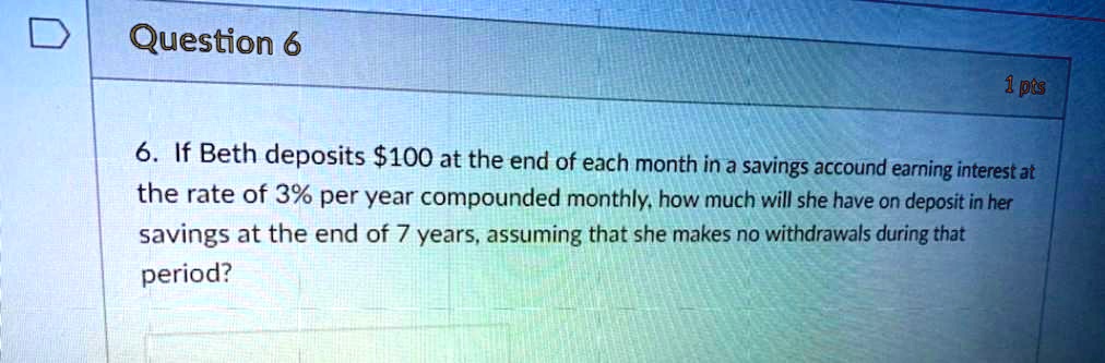 6. If Beth deposits 100 at the end of each month in a savings accound earning interest at the rate of 3% per year compounded monthly, how much will she have on deposit in her savings at the end of 7 years, assuming that she makes no withdrawals during that period?