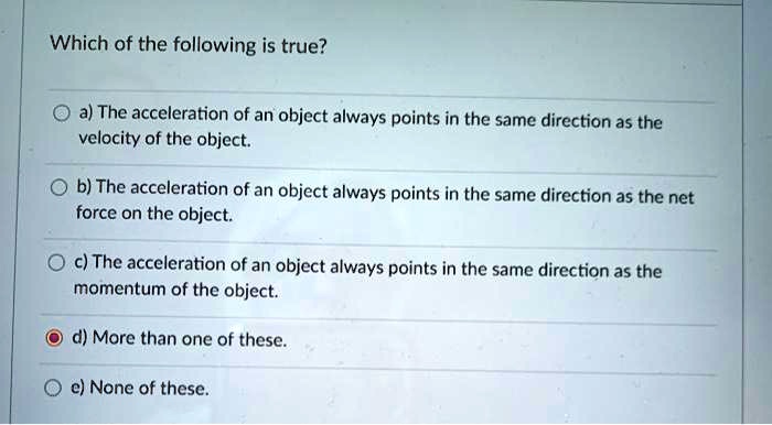 Which of the following is true?

a) The acceleration of an object always points in the same direction as the
velocity of the object.

b) The acceleration of an object always points in the same direction as the net
force on the object.

c) The acceleration of an object always points in the same direction as the
momentum of the object.

d) More than one of these.

e) None of these.