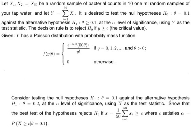 50
Let X?, X?, ..., X?? be a random sample of bacterial counts in 10 one ml random samples of
your tap water, and let Y = ∑i=1^50 X?. It is desired to test the null hypotheses H?: ? = 0.1
against the alternative hypothesis H?: ? ? 0.1, at the ? level of significance, using Y as the
test statistic. The decision rule is to reject H? if y ? c (the critical value).
Given: Y has a Poisson distribution with probability mass function
f(y|?) =  (e^-50?(50?)^y)/(y!)     if  y = 0, 1, 2, ..., and  ? > 0;
0     otherwise.
Consider testing the null hypotheses H?: ? = 0.1 against the alternative hypothesis
H?: ? = 0.2, at the ? level of significance, using X̅ as the test statistic. Show that
the best test of the hypotheses rejects H? if x̅ = (1)/(50) ∑i=1^50 x? ? c where c satisfies ? = P(X̅ ? c|? = 0.1).