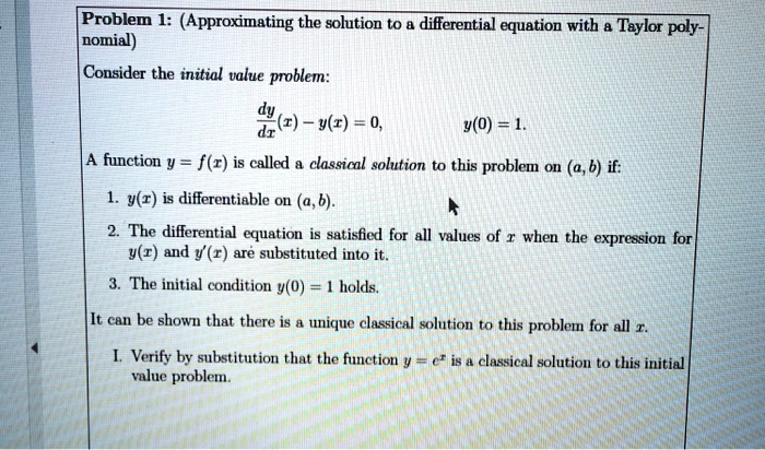 Problem 1: (Approximating the solution to a differential equation with a Taylor polynomial)
Consider the initial value problem:
fracdydx(x) - y(x) = 0,
y(0) = 1.
A function y = f(x) is called a classical solution to this problem on (a, b) if:
1. y(x) is differentiable on (a, b).
2. The differential equation is satisfied for all values of x when the expression for
y(x) and y'(x) are substituted into it.
3. The initial condition y(0) = 1 holds.
It can be shown that there is a unique classical solution to this problem for all x.
I. Verify by substitution that the function y = e^x is a classical solution to this initial value problem.
