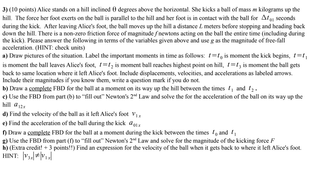 10 points alice stands on a hill inclined theta degrees above the horizontal she kicks a ball of mass m kilograms up the hill the force her foot exerts on the ball is parallel to the hill an 04986