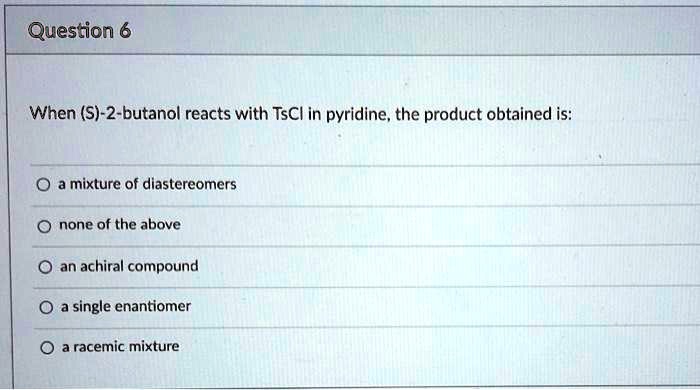 When (S)-2-butanol reacts with TsCl in pyridine, the product obtained is:
a mixture of diastereomers
none of the above
an achiral compound
a single enantiomer
a racemic mixture