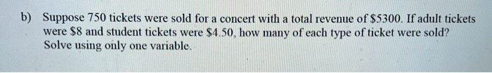 Suppose 750 tickets were sold for a concert with a total revenue of 5300. If adult tickets were8 and student tickets were 4.50, how many of each type of ticket were sold?
Solve using only one variable.