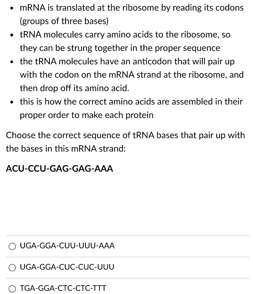 • mRNA is translated at the ribosome by reading its codons (groups of three bases)
• tRNA molecules carry amino acids to the ribosome, so they can be strung together in the proper sequence
• the tRNA molecules have an anticodon that will pair up with the codon on the mRNA strand at the ribosome, and then drop off its amino acid.
• this is how the correct amino acids are assembled in their proper order to make each protein

Choose the correct sequence of tRNA bases that pair up with the bases in this mRNA strand:

ACU-CCU-GAG-GAG-AAA

UGA-GGA-CUU-UUU-AAA
UGA-GGA-CUC-CUC-UUU
TGA-GGA-CTC-CTC-TTT