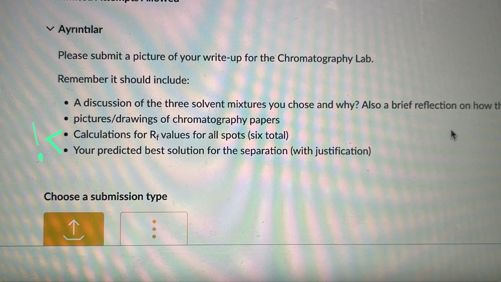 Ayr?nt?lar
Please submit a picture of your write-up for the Chromatography Lab.
Remember it should include:

• A discussion of the three solvent mixtures you chose and why? Also a brief reflection on how th
• pictures/drawings of chromatography papers
• Calculations for Rf values for all spots (six total)
• Your predicted best solution for the separation (with justification)

Choose a submission type