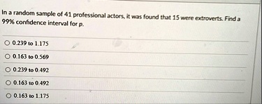 in a random sample of 41 professional actors it was found that 15 were extroverts find a 99 confidence interval for p o 0239 to 1175 o 0163 to 0569 o 0239 to 0492 o 0163 to 0492 o 0163 to 11 52119