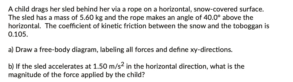 A child drags her sled behind her via a rope on a horizontal, snow-covered surface. The sled has a mass of 5.60 kg and the rope makes an angle of 40.0° above the horizontal. The coefficient of kinetic friction between the snow and the toboggan is 0.105.

a) Draw a free-body diagram, labeling all forces and define xy-directions.

b) If the sled accelerates at 1.50 m/s^2 in the horizontal direction, what is the magnitude of the force applied by the child?