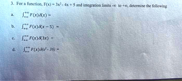 3. For a function, F(x) = 3x^2 - 4x + 5 and integration limits -? to +?, determine the following
a. ∫-∞^+∞ F(x)δ(x) =
b. ∫-∞^+∞ F(x)δ(x - 5) =
c. ∫-∞^+∞ F(x)δ(3x) =
d. ∫-∞^+∞ F(x)δ(x^2 - 36) =