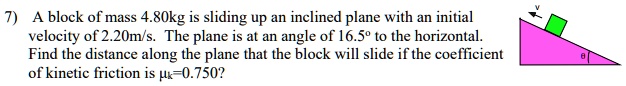 7) A block of mass 4.80kg is sliding up an inclined plane with an initial velocity of 2.20m/s. The plane is at an angle of 16.5° to the horizontal. Find the distance along the plane that the block will slide if the coefficient of kinetic friction is ?k=0.750?