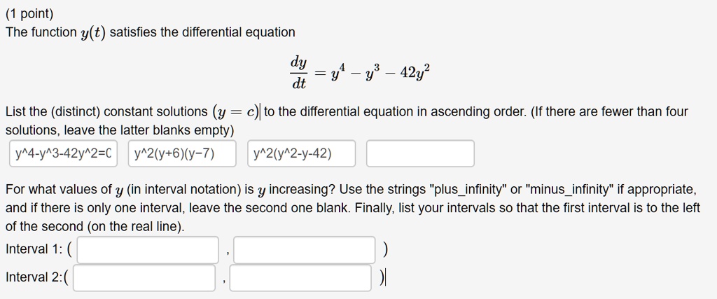 (1 point) The function y(t) satisfies the differential equation dy/dt = y^4 - y^3 - 42y^2 List the (distinct) constant solutions (y = c) to the differential equation in ascending order. (If there are fewer than four solutions, leave the latter blanks empty) y^4-y^3-42y^2=0 y^2(y+6)(y-7) y^2(y^2-y-42) For what values of y (in interval notation) is y increasing? Use the strings "plusinfinity" or "minusinfinity" if appropriate, and if there is only one interval, leave the second one blank. Finally, list your intervals so that the first interval is to the left of the second (on the real line). Interval 1: ( , ) Interval 2: ( , )