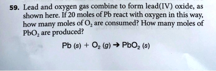 59. Lead and oxygen gas combine to form lead(IV) oxide, as shown here. If 20 moles of Pb react with oxygen in this way, how many moles of O2 are consumed? How many moles of PbO2 are produced?

Pb (s) + O2 (g) ? PbO2 (s)