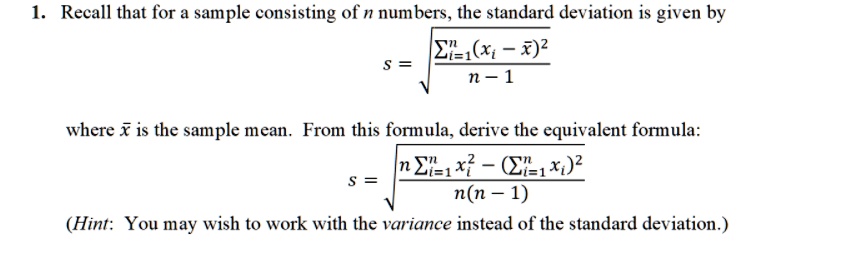 1. Recall that for a sample consisting of n numbers, the standard deviation is given by s = sqrtfracsumi=1^n(xi - arx)^2n - 1 where arx is the sample mean. From this formula, derive the equivalent formula: s = sqrtfracn sumi=1^n xi^2 - (sumi=1^n xi)^2n(n - 1) (Hint: You may wish to work with the variance instead of the standard deviation.)