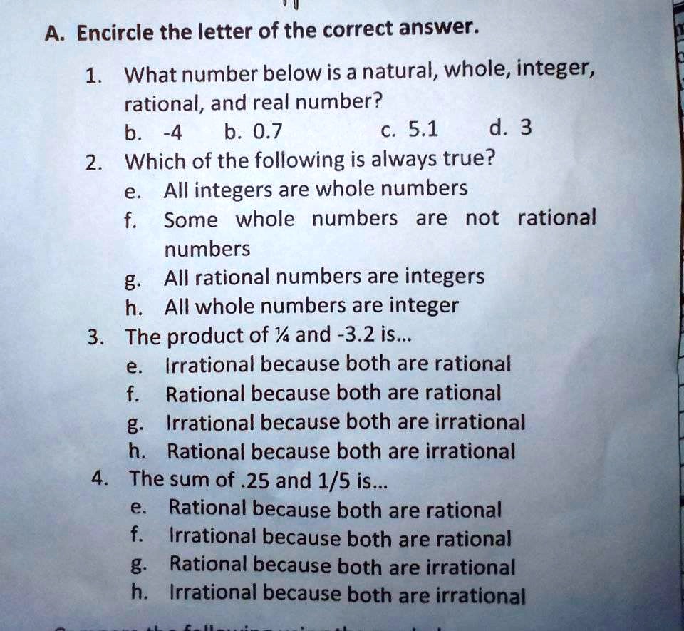 A. Encircle the letter of the correct answer.
1. What number below is a natural, whole, integer, rational, and real number?
b. -4 b. 0.7 c. 5.1 d. 3
2. Which of the following is always true?
e. All integers are whole numbers
f. Some whole numbers are not rational numbers
g. All rational numbers are integers
h. All whole numbers are integer
3. The product of 1/4 and -3.2 is...
e. Irrational because both are rational
f. Rational because both are rational
g. Irrational because both are irrational
h. Rational because both are irrational
4. The sum of .25 and 1/5 is...
e. Rational because both are rational
f. Irrational because both are rational
g. Rational because both are irrational
h. Irrational because both are irrational
