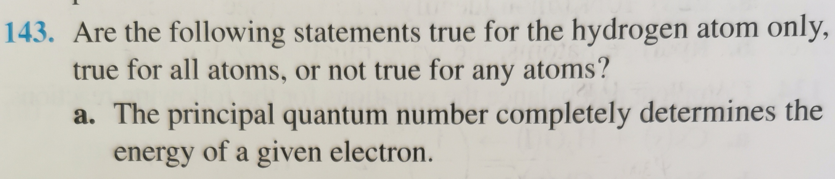 Are the following statements true for the hydrogen atom only, true for all atoms, or not true for any atoms?
a. The principal quantum number completely determines the energy of a given electron.