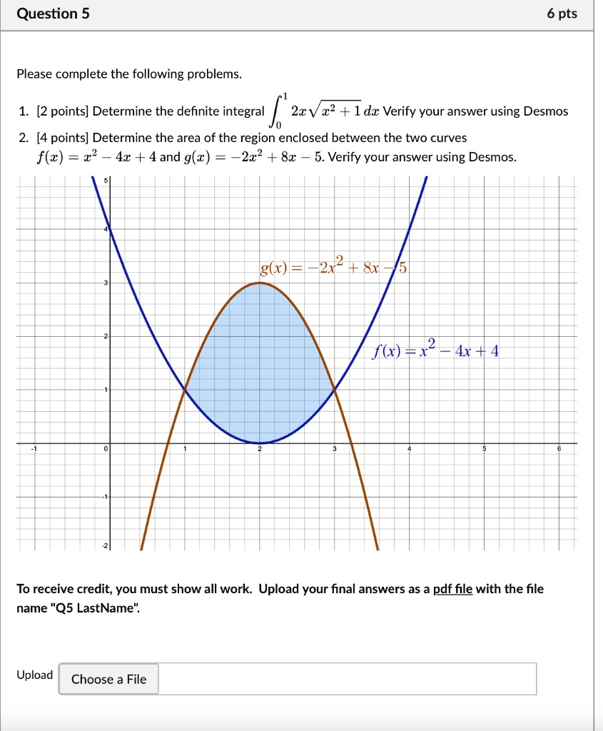 Please complete the following problems.
1. [2 points] Determine the definite integral ??¹ 2x?(x² + 1) dx Verify your answer using Desmos
2. [4 points] Determine the area of the region enclosed between the two curves
f(x) = x² - 4x + 4 and g(x) = -2x² + 8x - 5. Verify your answer using Desmos.

To receive credit, you must show all work. Upload your final answers as a pdf file with the file name "Q5 LastName".
