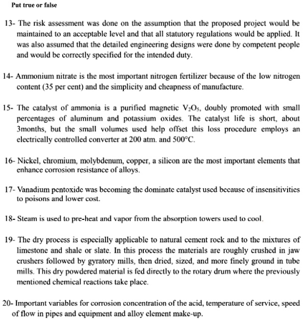 Put true or false
13- The risk assessment was done on the assumption that the proposed project would be
maintained to an acceptable level and that all statutory regulations would be applied. It
was also assumed that the detailed engineering designs were done by competent people
and would be correctly specified for the intended duty.
14- Ammonium nitrate is the most important nitrogen fertilizer because of the low nitrogen
content (35 per cent) and the simplicity and cheapness of manufacture.
15- The catalyst of ammonia is a purified magnetic V2O5, doubly promoted with small
percentages of aluminum and potassium oxides. The catalyst life is short, about
3months, but the small volumes used help offset this loss procedure employs an
electrically controlled converter at 200 atm. and 500°C.
16- Nickel, chromium, molybdenum, copper, a silicon are the most important elements that
enhance corrosion resistance of alloys.
17- Vanadium pentoxide was becoming the dominate catalyst used because of insensitivities
to poisons and lower cost.
18- Steam is used to pre-heat and vapor from the absorption towers used to cool.
19- The dry process is especially applicable to natural cement rock and to the mixtures of
limestone and shale or slate. In this process the materials are roughly crushed in jaw
crushers followed by gyratory mills, then dried, sized, and more finely ground in tube
mills. This dry powdered material is fed directly to the rotary drum where the previously
mentioned chemical reactions take place.
20- Important variables for corrosion concentration of the acid, temperature of service, speed
of flow in pipes and equipment and alloy element make-up.