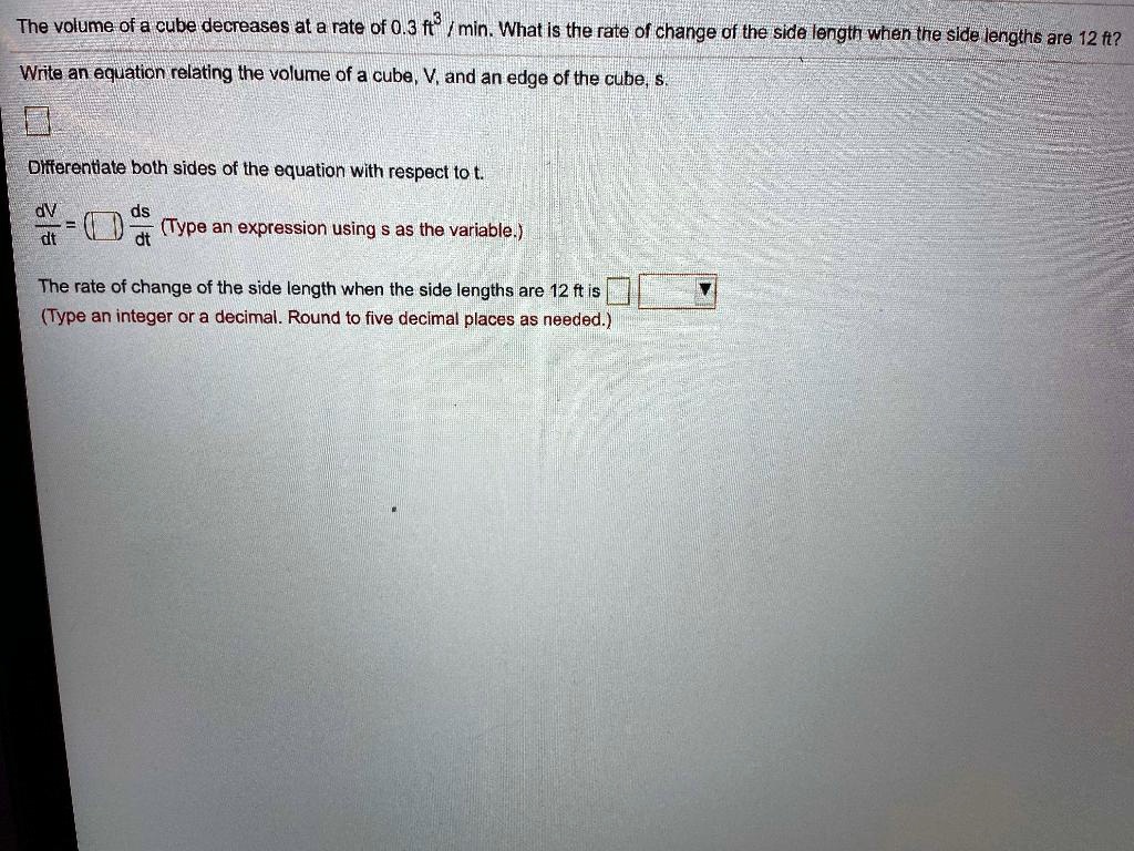 The volume of a cube decreases at a rate of 0.3 ft³/min. What is the rate of change of the side length when the side lengths are 12 ft?
Write an equation relating the volume of a cube, V, and an edge of the cube, s.
Differentiate both sides of the equation with respect to t.
dV/dt = ( ) ds/dt (Type an expression using s as the variable.)
The rate of change of the side length when the side lengths are 12 ft is
(Type an integer or a decimal. Round to five decimal places as needed.)