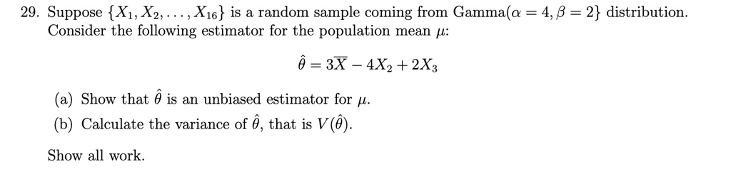 29. Suppose {X1, X2, ..., X16} is a random sample coming from Gamma(α = 4, β = 2) distribution.
Consider the following estimator for the population mean μ:
θ̂ = 3X̅ - 4X2 + 2X3
(a) Show that θ̂ is an unbiased estimator for μ.
(b) Calculate the variance of θ̂, that is V(θ̂).
Show all work.