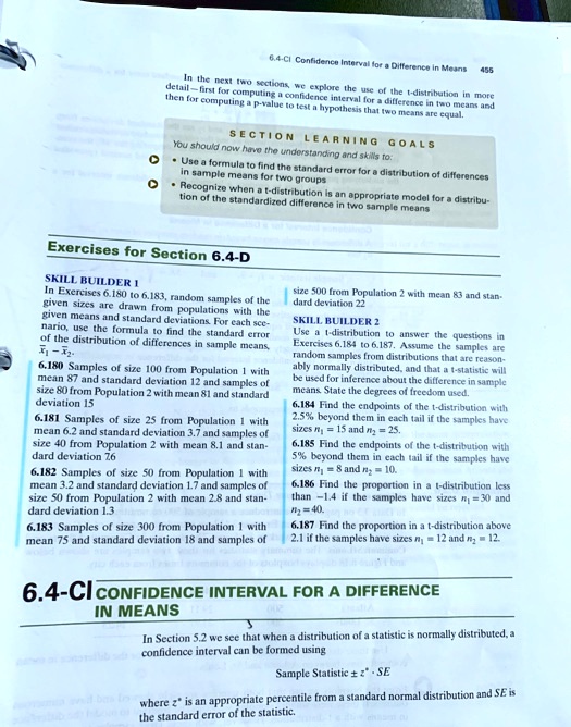In the next two sections, we explore the use of the t-distribution in more detail—first for computing a confidence interval for a difference in two means and then for computing a p-value to test a hypothesis that two means are equal. SECTION LEARNING GOALS You should now have the understanding and skills to: Use a formula to find the standard error for a distribution of differences in sample means for two groups Recognize when a t-distribution is an appropriate model for a distribution of the standardized difference in two sample means Exercises for Section 6.4-D SKILL BUILDER 1 In Exercises 6.180 to 6.183, random samples of the given sizes are drawn from populations with the given means and standard deviations. For each scenario, use the formula to find the standard error of the distribution of differences in sample means, x?1 - x?2. 6.180 Samples of size 100 from Population 1 with mean 87 and standard deviation 12 and samples of size 80 from Population 2 with mean 81 and standard deviation 15 6.181 Samples of size 25 from Population 1 with mean 6.2 and standard deviation 3.7 and samples of size 40 from Population 2 with mean 8.1 and standard deviation 7.6 6.182 Samples of size 50 from Population 1 with mean 3.2 and standard deviation 1.7 and samples of size 50 from Population 2 with mean 2.8 and standard deviation 1.3 6.183 Samples of size 300 from Population 1 with mean 75 and standard deviation 18 and samples of size 500 from Population 2 with mean 83 and standard deviation 22 SKILL BUILDER 2 Use a t-distribution to answer the questions in Exercises 6.184 to 6.187. Assume the samples are random samples from distributions that are reasonably normally distributed, and that a t-statistic will be used for inference about the difference in sample means. State the degrees of freedom used. 6.184 Find the endpoints of the t-distribution with 2.5% beyond them in each tail if the samples have sizes n1 = 15 and n2 = 25. 6.185 Find the endpoints of the t-distribution with 5% beyond them in each tail if the samples have sizes n1 = 8 and n2 = 10. 6.186 Find the proportion in a t-distribution less than -1.4 if the samples have sizes n1 = 30 and n2 = 40. 6.187 Find the proportion in a t-distribution above 2.1 if the samples have sizes n1 = 12 and n2 = 12. 6.4-CI CONFIDENCE INTERVAL FOR A DIFFERENCE IN MEANS In Section 5.2 we see that when a distribution of a statistic is normally distributed, a confidence interval can be formed using Sample Statistic ± z* · SE where z* is an appropriate percentile from a standard normal distribution and SE is the standard error of the statistic.