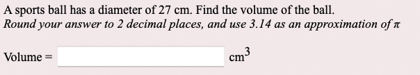 A sports ball has a diameter of 27 cm. Find the volume of the ball.
Round your answer to 2 decimal places, and use 3.14 as an approximation of ?

Volume =  cm^3