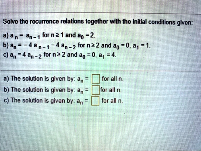 Solve the recurrence relations together with the initial conditions given:
a) an = an-1 for n ? 1 and a0 = 2.
b) an = -4 an-1 - 4 an-2 for n ? 2 and a0 = 0, a1 = 1.
c) an = 4 an-2 for n ? 2 and a0 = 0, a1 = 4.
a) The solution is given by: an = [ ] for all n.
b) The solution is given by: an = [ ] for all n.
c) The solution is given by: an = [ ] for all n.