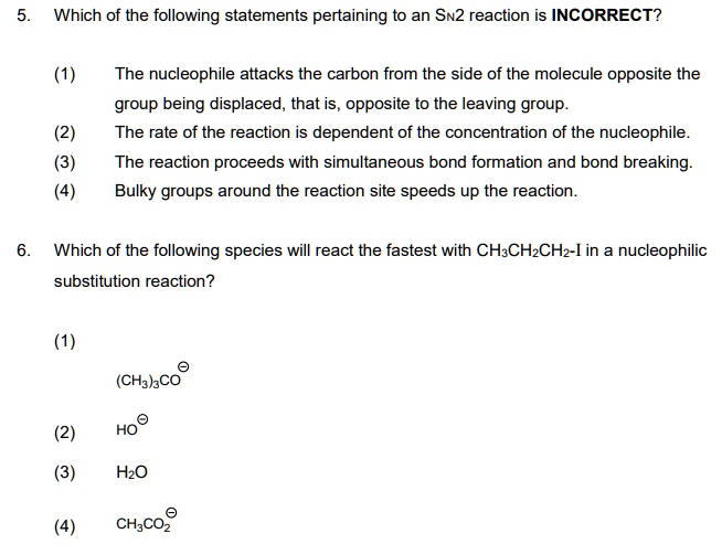 5. Which of the following statements pertaining to an SN2 reaction is INCORRECT?

(1) The nucleophile attacks the carbon from the side of the molecule opposite the group being displaced, that is, opposite to the leaving group.
(2) The rate of the reaction is dependent of the concentration of the nucleophile.
(3) The reaction proceeds with simultaneous bond formation and bond breaking.
(4) Bulky groups around the reaction site speeds up the reaction.

6. Which of the following species will react the fastest with CH3CH2CH2-I in a nucleophilic substitution reaction?

(1) (CH3)3CO?
(2) HO?
(3) H2O
(4) CH3CO2?