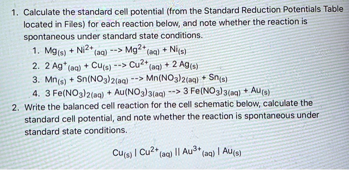 1. Calculate the standard cell potential (from the Standard Reduction Potentials Table located in Files) for each reaction below, and note whether the reaction is spontaneous under standard state conditions.
1. Mg(s) + Ni2+(aq) –> Mg2+(aq) + Ni(s)
2. 2 Ag+(aq) + Cu(s) –> Cu2+(aq) + 2 Ag(s)
3. Mn(s) + Sn(NO3)2(aq) –> Mn(NO3)2(aq) + Sn(s)
4. 3 Fe(NO3)2(aq) + Au(NO3)3(aq) –> 3 Fe(NO3)3(aq) + Au(s)
2. Write the balanced cell reaction for the cell schematic below, calculate the standard cell potential, and note whether the reaction is spontaneous under standard state conditions.
Cu(s) | Cu2+(aq) || Au3+(aq) | Au(s)