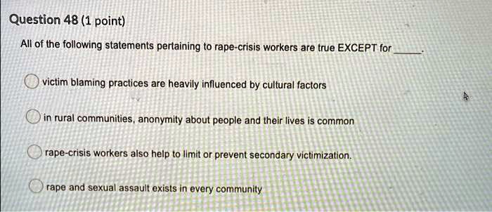 All of the following statements pertaining to rape-crisis workers are true EXCEPT for .
victim blaming practices are heavily influenced by cultural factors
in rural communities, anonymity about people and their lives is common
rape-crisis workers also help to limit or prevent secondary victimization.
rape and sexual assault exists in every community