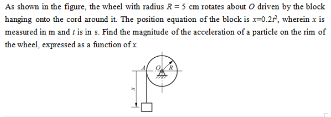 As shown in the figure, the wheel with radius R=5  cm rotates about O driven by the block hanging onto the cord around it. The position equation of the block is x=0.2 t^2, wherein x is measured in m and t is in s. Find the magnitude of the acceleration of a particle on the rim of the wheel, expressed as a function of x.