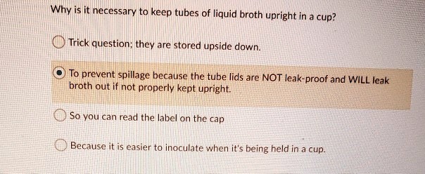 Why is it necessary to keep tubes of liquid broth upright in a cup?
Trick question; they are stored upside down.
To prevent spillage because the tube lids are NOT leak-proof and WILL leak broth out if not properly kept upright.
So you can read the label on the cap
Because it is easier to inoculate when it's being held in a cup.