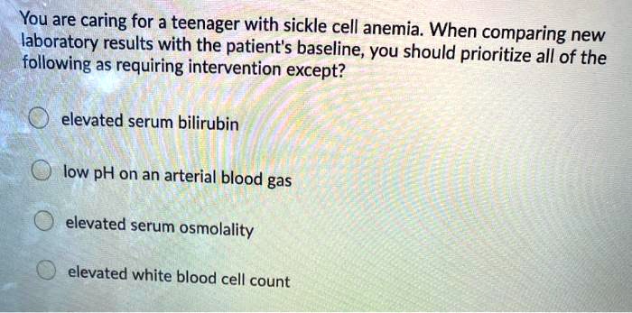 You are caring for a teenager with sickle cell anemia. When comparing new laboratory results with the patient's baseline, you should prioritize all of the following as requiring intervention except?
- elevated serum bilirubin
- low pH on an arterial blood gas
- elevated serum osmolality
- elevated white blood cell count